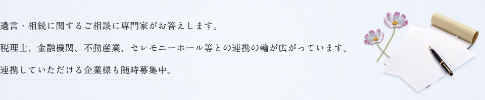 遺言・相続に関するご相談に専門家がお答えします。税理士、金融機関、不動産業、セレモニーホール等との連携の輪が広がっています。連携していただける企業様も随時募集中。